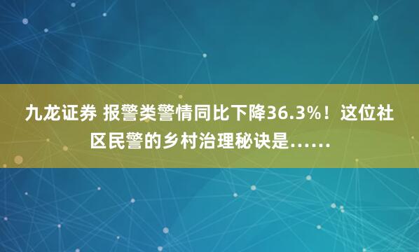 九龙证券 报警类警情同比下降36.3%!这位社区民警的乡村治理秘诀是……