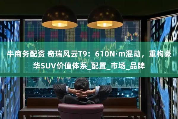 牛商务配资 奇瑞风云T9：610N·m混动，重构豪华SUV价值体系_配置_市场_品牌