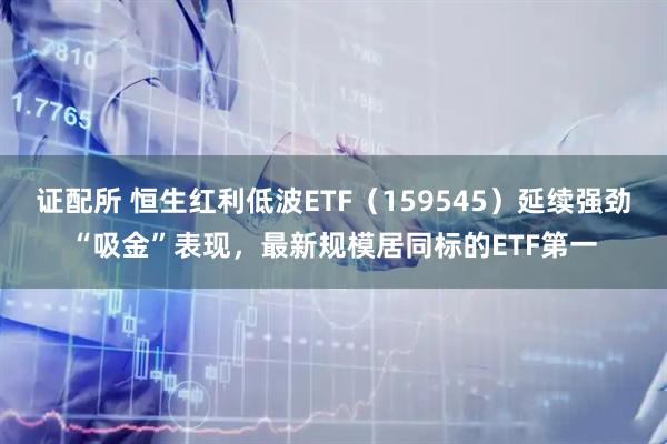 证配所 恒生红利低波ETF（159545）延续强劲“吸金”表现，最新规模居同标的ETF第一