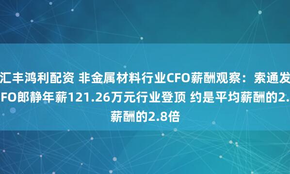 汇丰鸿利配资 非金属材料行业CFO薪酬观察：索通发展CFO郎静年薪121.26万元行业登顶 约是平均薪酬的2.8倍