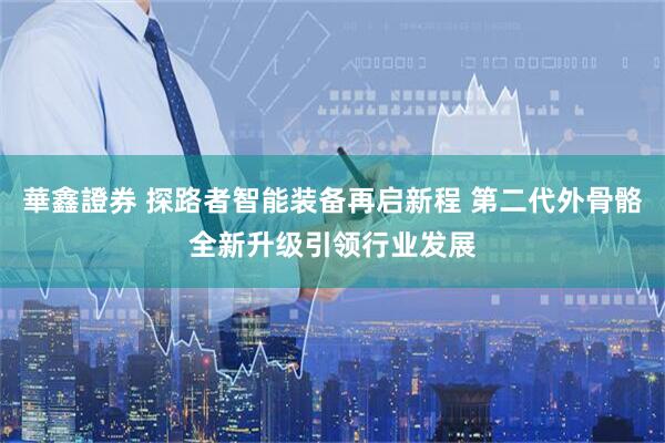 華鑫證券 探路者智能装备再启新程 第二代外骨骼全新升级引领行业发展