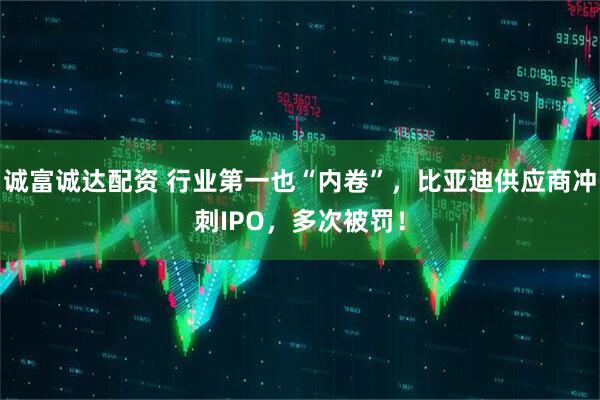 诚富诚达配资 行业第一也“内卷”，比亚迪供应商冲刺IPO，多次被罚！