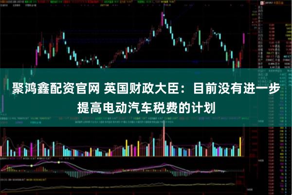 聚鸿鑫配资官网 英国财政大臣：目前没有进一步提高电动汽车税费的计划
