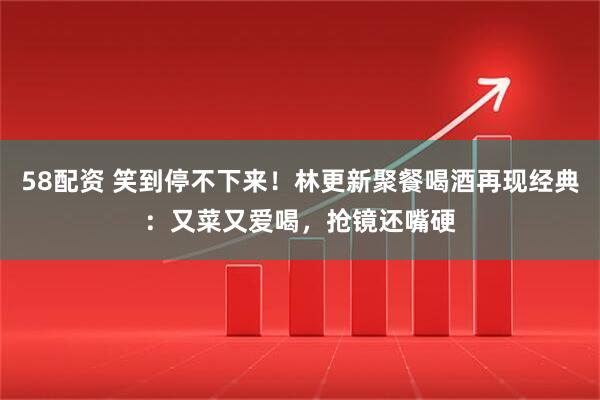 58配资 笑到停不下来！林更新聚餐喝酒再现经典：又菜又爱喝，抢镜还嘴硬