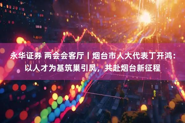 永华证券 两会会客厅丨烟台市人大代表丁开鸿：以人才为基筑巢引凤，共赴烟台新征程