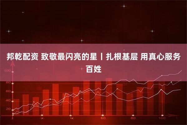 邦乾配资 致敬最闪亮的星丨扎根基层 用真心服务百姓
